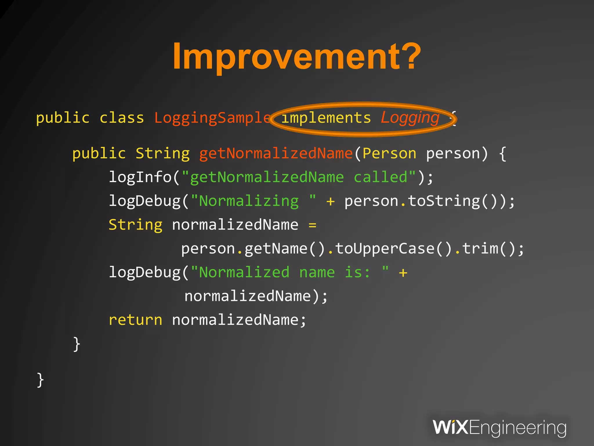 Improvement?
public class LoggingSample implements Logging {
public String getNormalizedName(Person person) {
logInfo("getNormalizedName called");
logDebug("Normalizing " + person.toString());
String normalizedName =
person.getName().toUpperCase().trim();
logDebug("Normalized name is: " +
normalizedName);
return normalizedName;
}
}
 