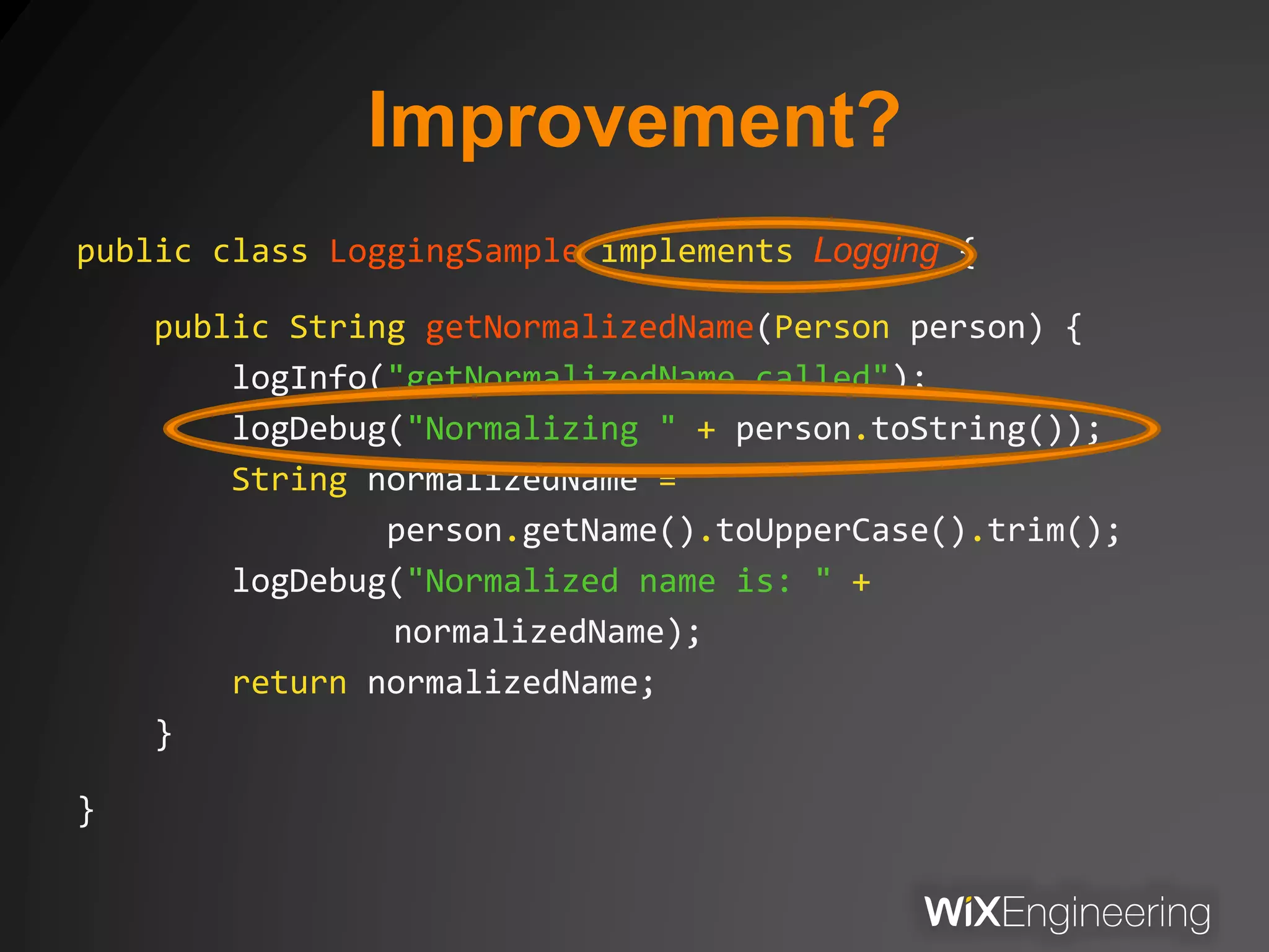 Improvement?
public class LoggingSample implements Logging {
public String getNormalizedName(Person person) {
logInfo("getNormalizedName called");
logDebug("Normalizing " + person.toString());
String normalizedName =
person.getName().toUpperCase().trim();
logDebug("Normalized name is: " +
normalizedName);
return normalizedName;
}
}
 