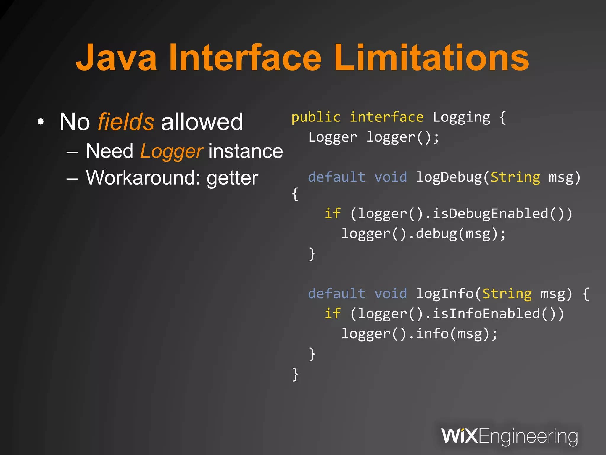 Java Interface Limitations
• No fields allowed
– Need Logger instance
– Workaround: getter
public interface Logging {
Logger logger();
default void logDebug(String msg)
{
if (logger().isDebugEnabled())
logger().debug(msg);
}
default void logInfo(String msg) {
if (logger().isInfoEnabled())
logger().info(msg);
}
}
 