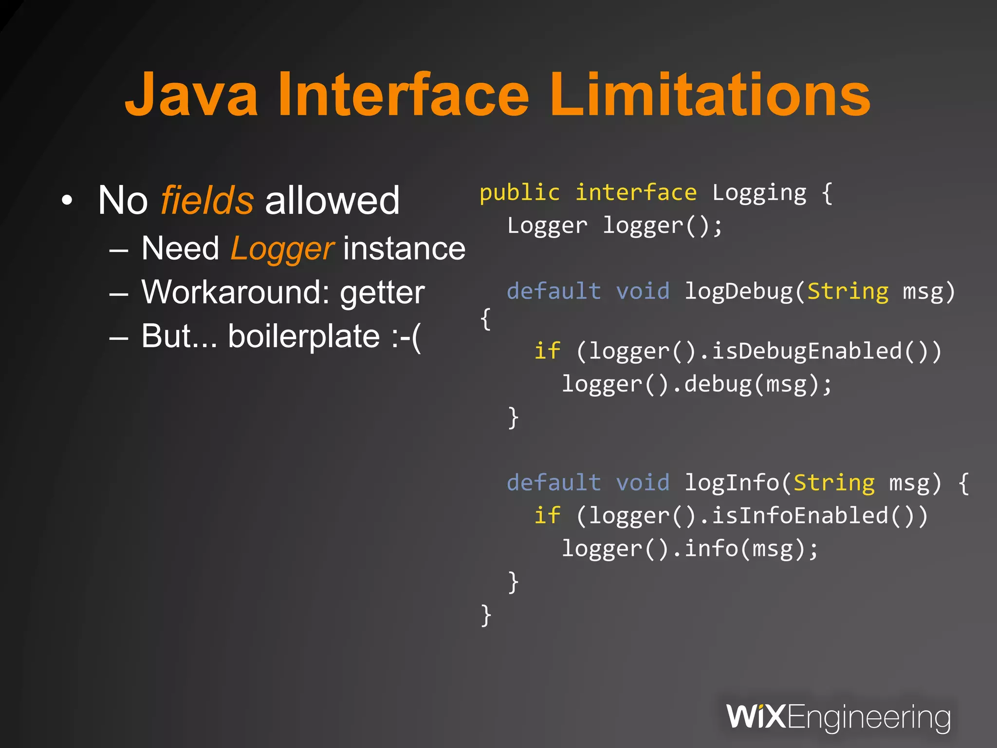 Java Interface Limitations
• No fields allowed
– Need Logger instance
– Workaround: getter
– But... boilerplate :-(
public interface Logging {
Logger logger();
default void logDebug(String msg)
{
if (logger().isDebugEnabled())
logger().debug(msg);
}
default void logInfo(String msg) {
if (logger().isInfoEnabled())
logger().info(msg);
}
}
 