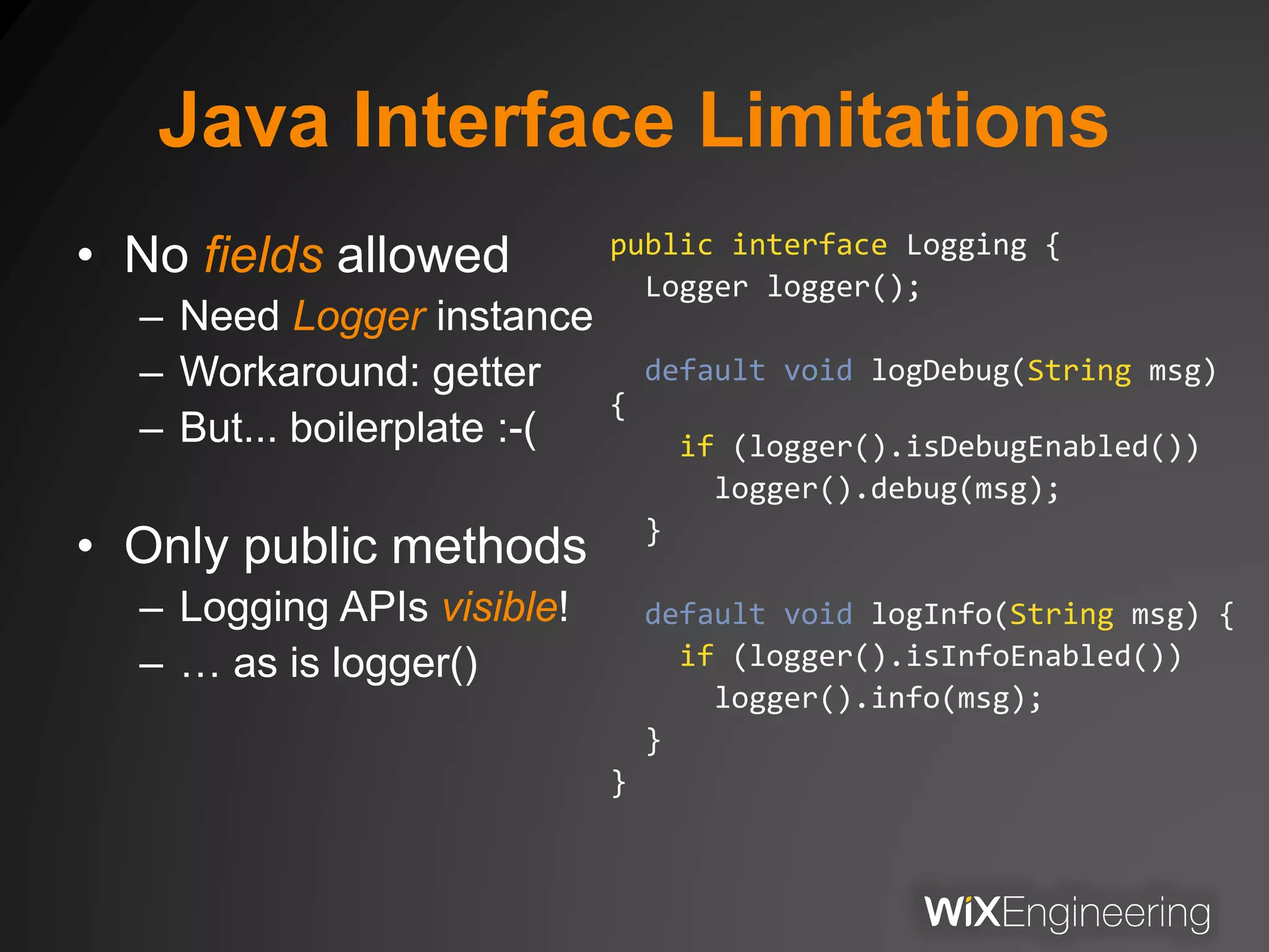 Java Interface Limitations
• No fields allowed
– Need Logger instance
– Workaround: getter
– But... boilerplate :-(
• Only public methods
– Logging APIs visible!
– … as is logger()
public interface Logging {
Logger logger();
default void logDebug(String msg)
{
if (logger().isDebugEnabled())
logger().debug(msg);
}
default void logInfo(String msg) {
if (logger().isInfoEnabled())
logger().info(msg);
}
}
 