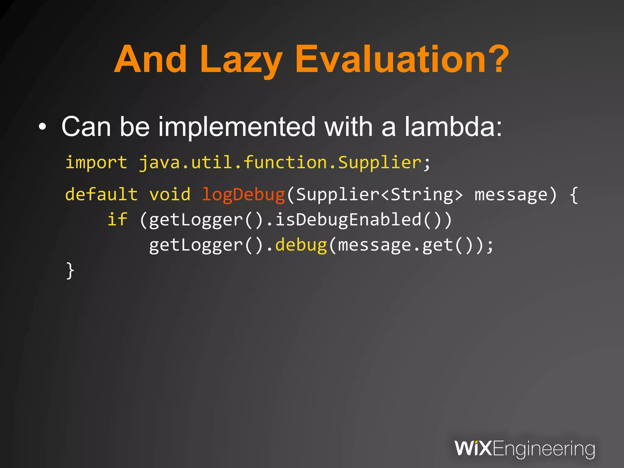 And Lazy Evaluation?
• Can be implemented with a lambda:
import java.util.function.Supplier;
default void logDebug(Supplier<String> message) {
if (getLogger().isDebugEnabled())
getLogger().debug(message.get());
}
 