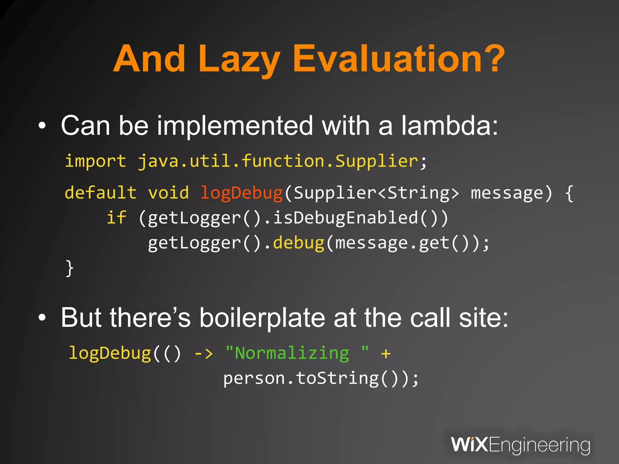 And Lazy Evaluation?
• Can be implemented with a lambda:
import java.util.function.Supplier;
default void logDebug(Supplier<String> message) {
if (getLogger().isDebugEnabled())
getLogger().debug(message.get());
}
• But there’s boilerplate at the call site:
logDebug(() -> "Normalizing " +
person.toString());
 