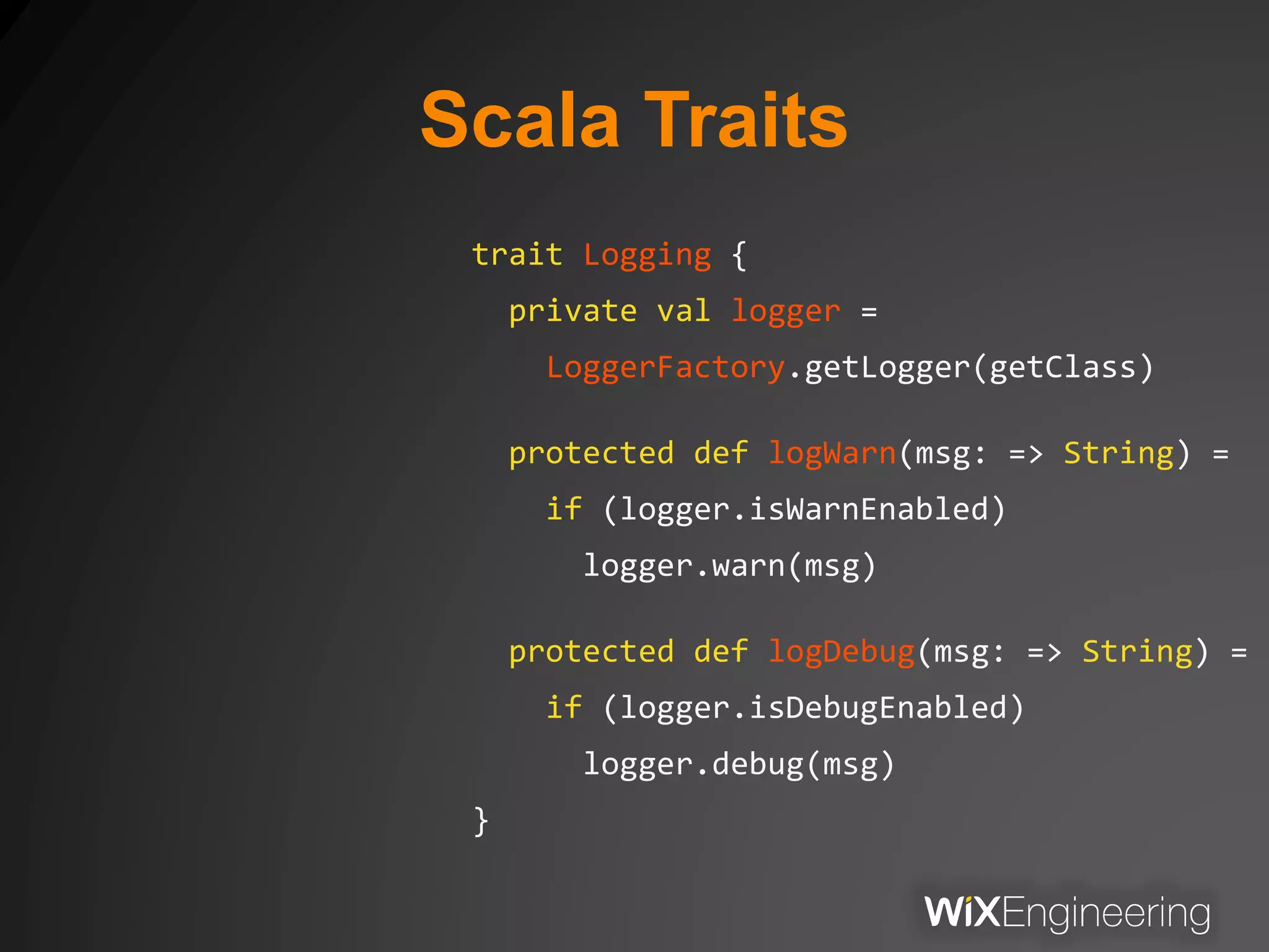 Scala Traits
trait Logging {
private val logger =
LoggerFactory.getLogger(getClass)
protected def logWarn(msg: => String) =
if (logger.isWarnEnabled)
logger.warn(msg)
protected def logDebug(msg: => String) =
if (logger.isDebugEnabled)
logger.debug(msg)
}
 
