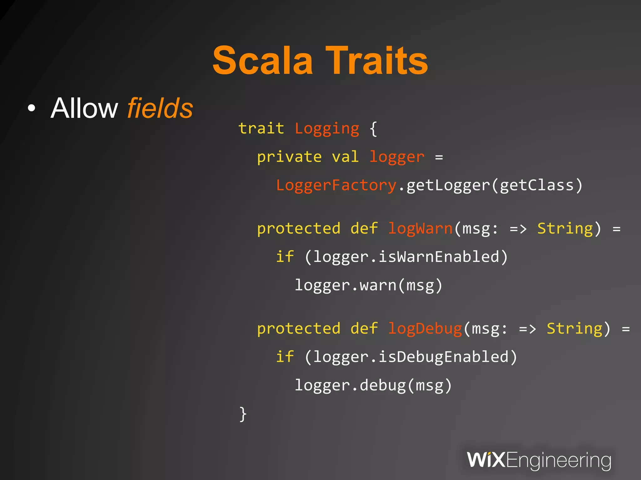 Scala Traits
• Allow fields
trait Logging {
private val logger =
LoggerFactory.getLogger(getClass)
protected def logWarn(msg: => String) =
if (logger.isWarnEnabled)
logger.warn(msg)
protected def logDebug(msg: => String) =
if (logger.isDebugEnabled)
logger.debug(msg)
}
 