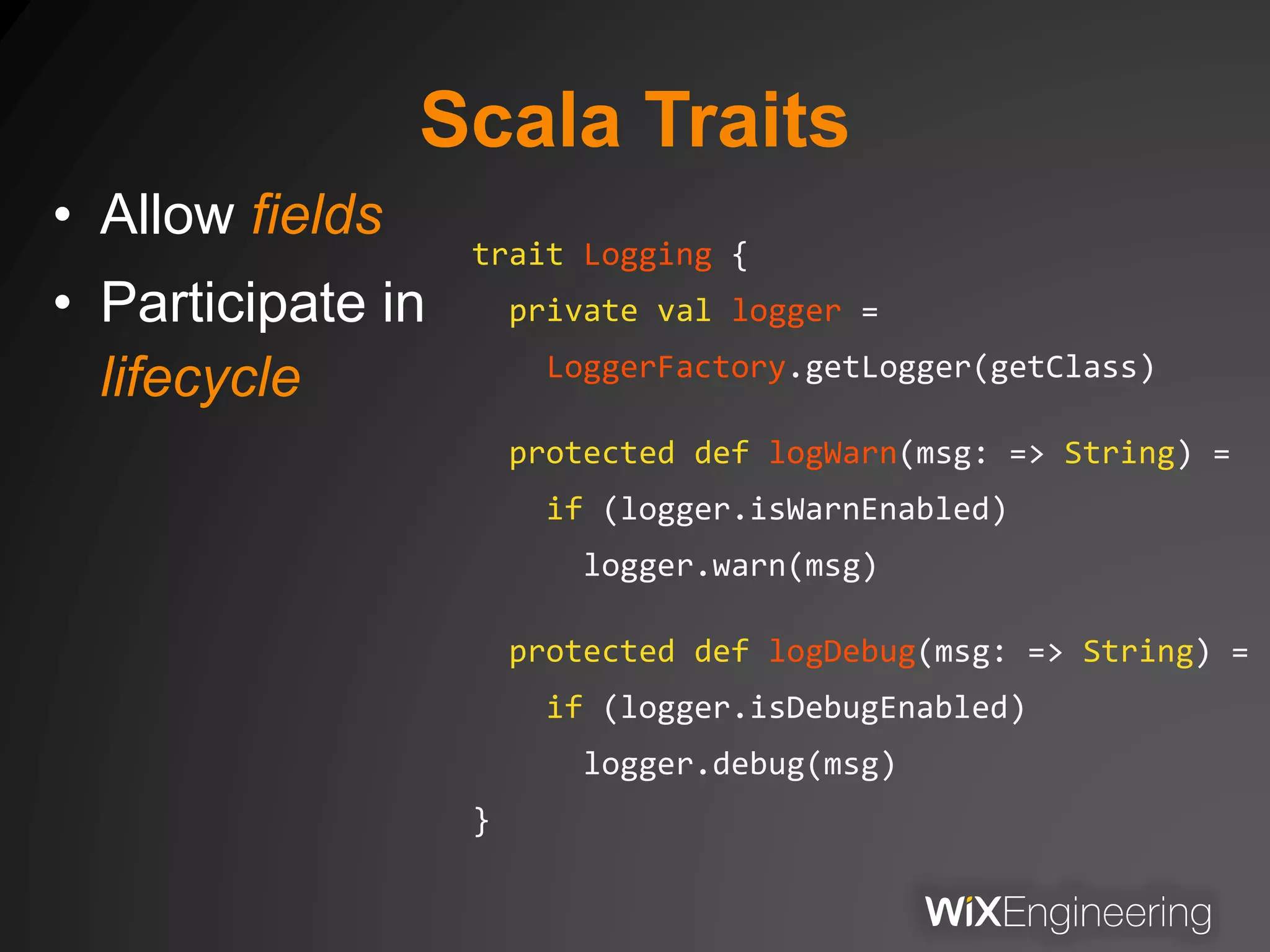 Scala Traits
• Allow fields
• Participate in
lifecycle
trait Logging {
private val logger =
LoggerFactory.getLogger(getClass)
protected def logWarn(msg: => String) =
if (logger.isWarnEnabled)
logger.warn(msg)
protected def logDebug(msg: => String) =
if (logger.isDebugEnabled)
logger.debug(msg)
}
 