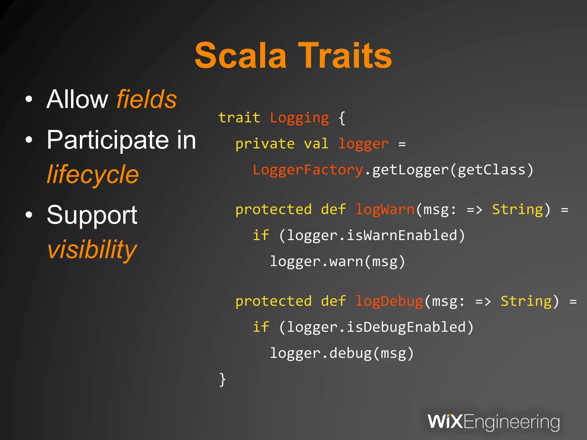 Scala Traits
• Allow fields
• Participate in
lifecycle
• Support
visibility
trait Logging {
private val logger =
LoggerFactory.getLogger(getClass)
protected def logWarn(msg: => String) =
if (logger.isWarnEnabled)
logger.warn(msg)
protected def logDebug(msg: => String) =
if (logger.isDebugEnabled)
logger.debug(msg)
}
 