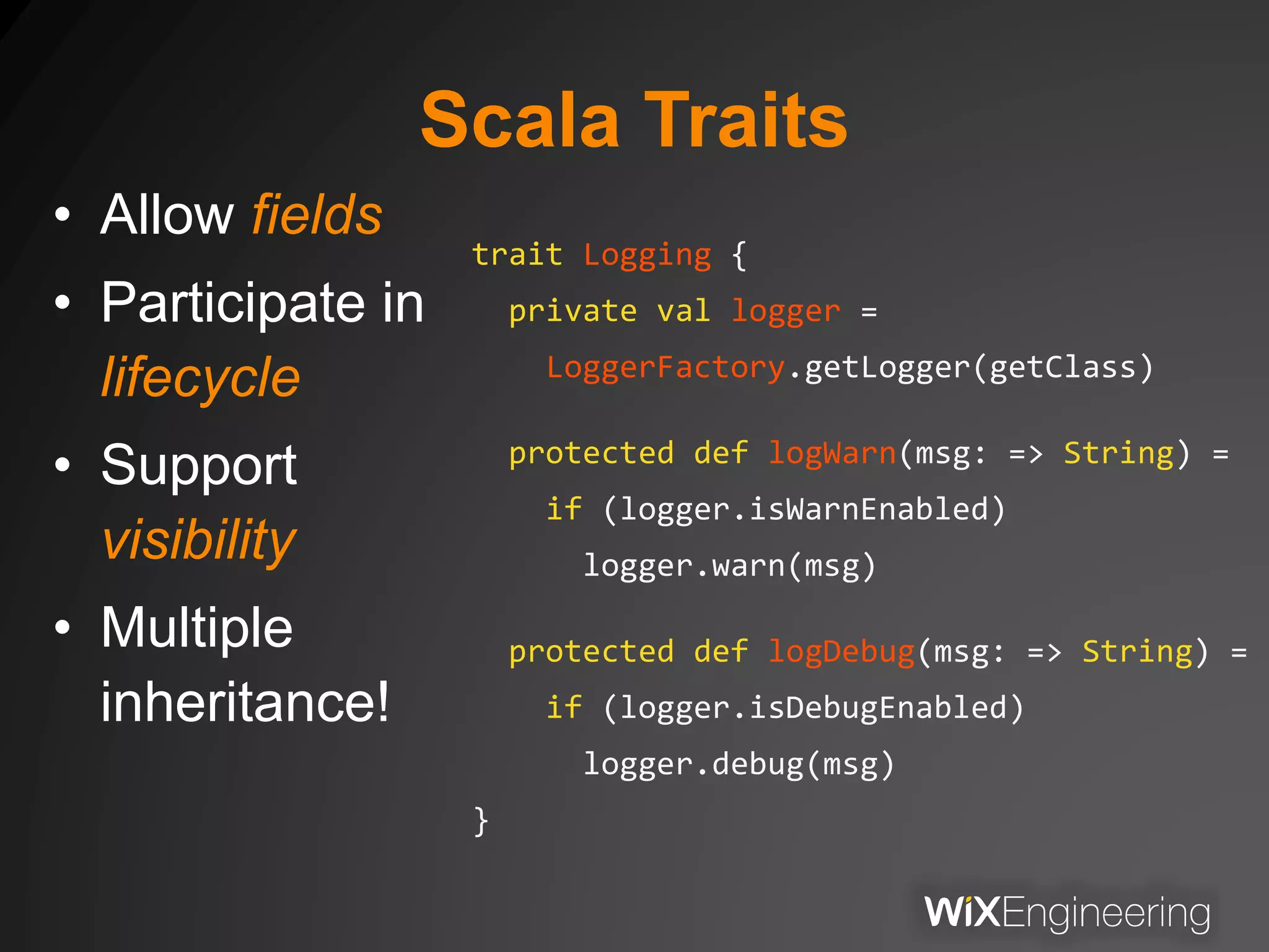 Scala Traits
• Allow fields
• Participate in
lifecycle
• Support
visibility
• Multiple
inheritance!
trait Logging {
private val logger =
LoggerFactory.getLogger(getClass)
protected def logWarn(msg: => String) =
if (logger.isWarnEnabled)
logger.warn(msg)
protected def logDebug(msg: => String) =
if (logger.isDebugEnabled)
logger.debug(msg)
}
 