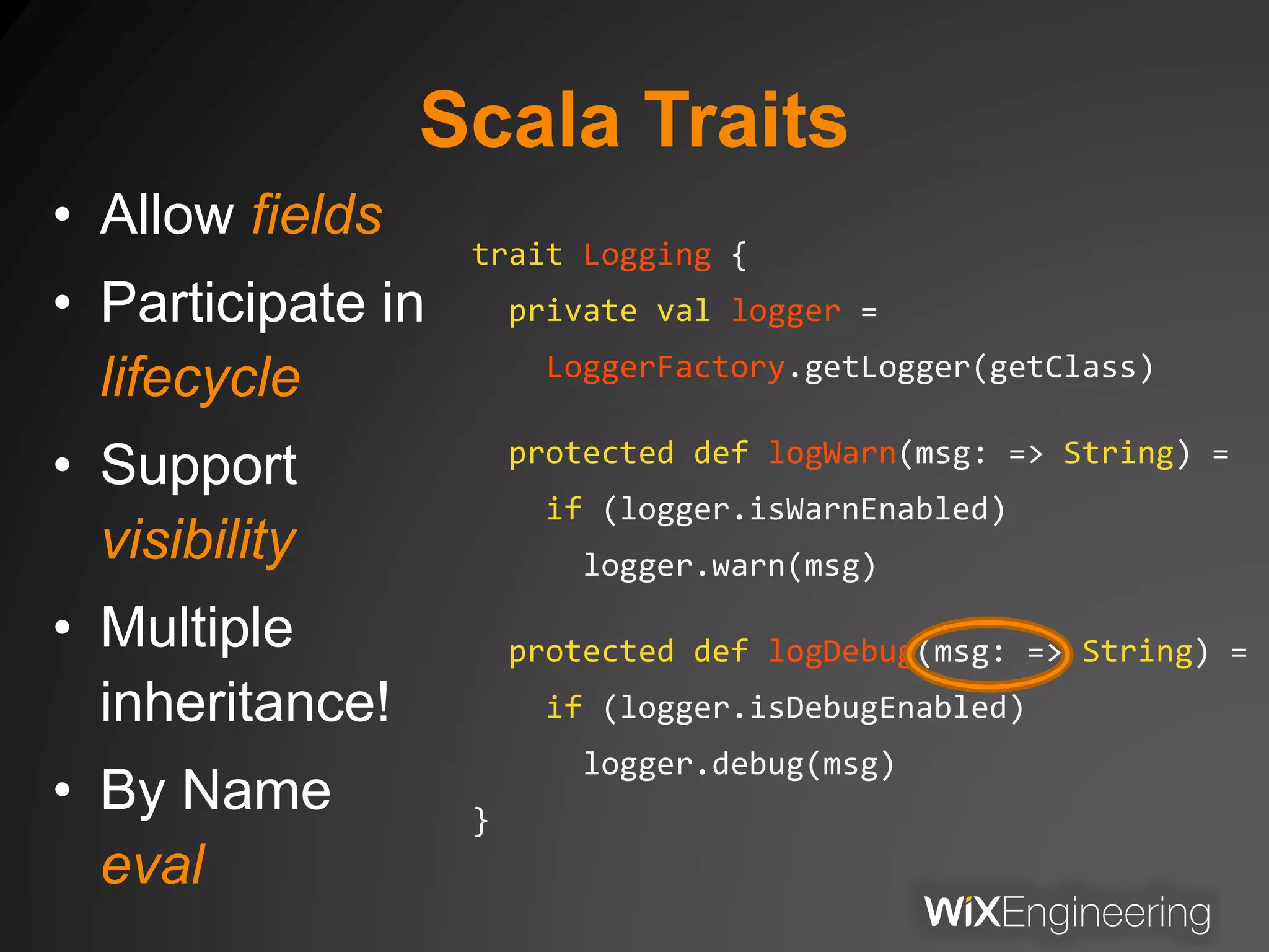 Scala Traits
• Allow fields
• Participate in
lifecycle
• Support
visibility
• Multiple
inheritance!
• By Name
eval
trait Logging {
private val logger =
LoggerFactory.getLogger(getClass)
protected def logWarn(msg: => String) =
if (logger.isWarnEnabled)
logger.warn(msg)
protected def logDebug(msg: => String) =
if (logger.isDebugEnabled)
logger.debug(msg)
}
 