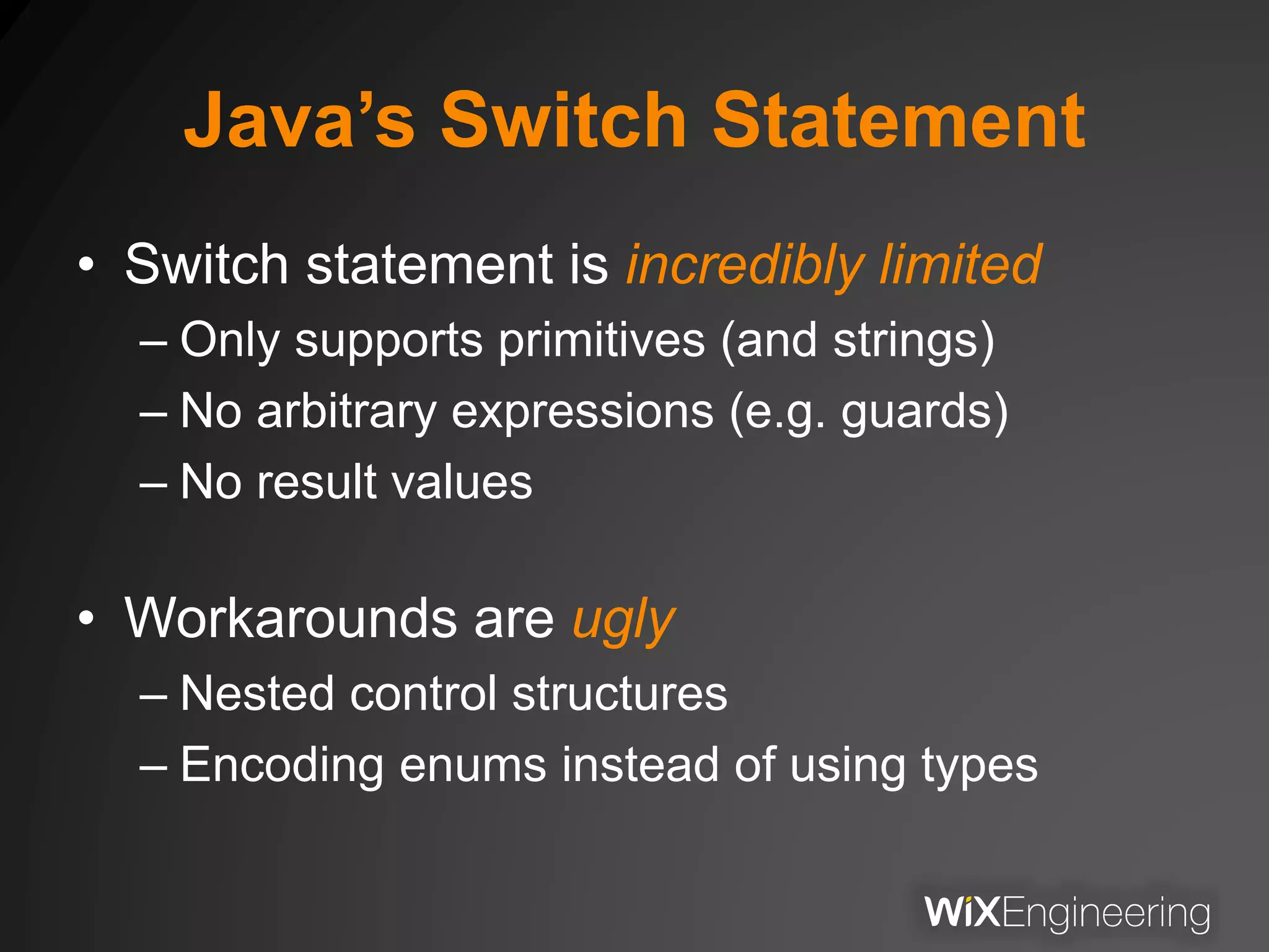 Java’s Switch Statement
• Switch statement is incredibly limited
– Only supports primitives (and strings)
– No arbitrary expressions (e.g. guards)
– No result values
• Workarounds are ugly
– Nested control structures
– Encoding enums instead of using types
 