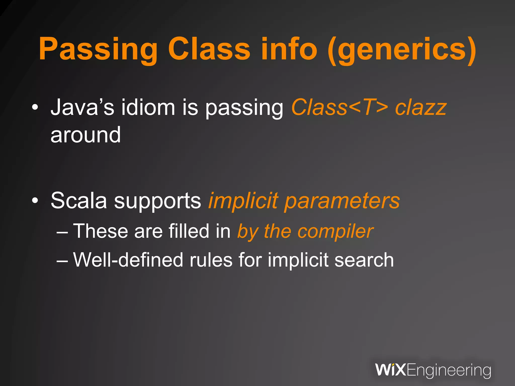 Passing Class info (generics)
• Java’s idiom is passing Class<T> clazz
around
• Scala supports implicit parameters
– These are filled in by the compiler
– Well-defined rules for implicit search
 