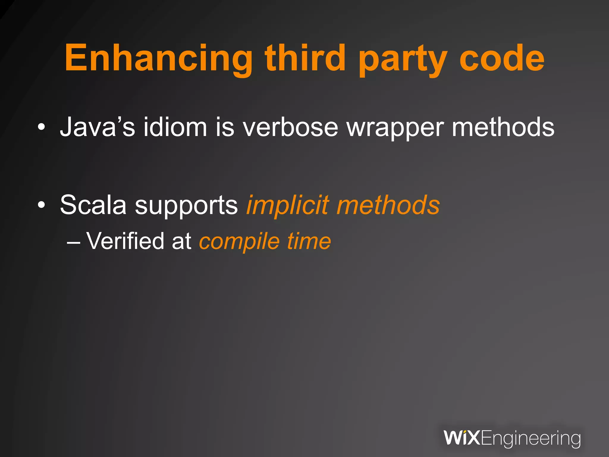 Enhancing third party code
• Java’s idiom is verbose wrapper methods
• Scala supports implicit methods
– Verified at compile time
 