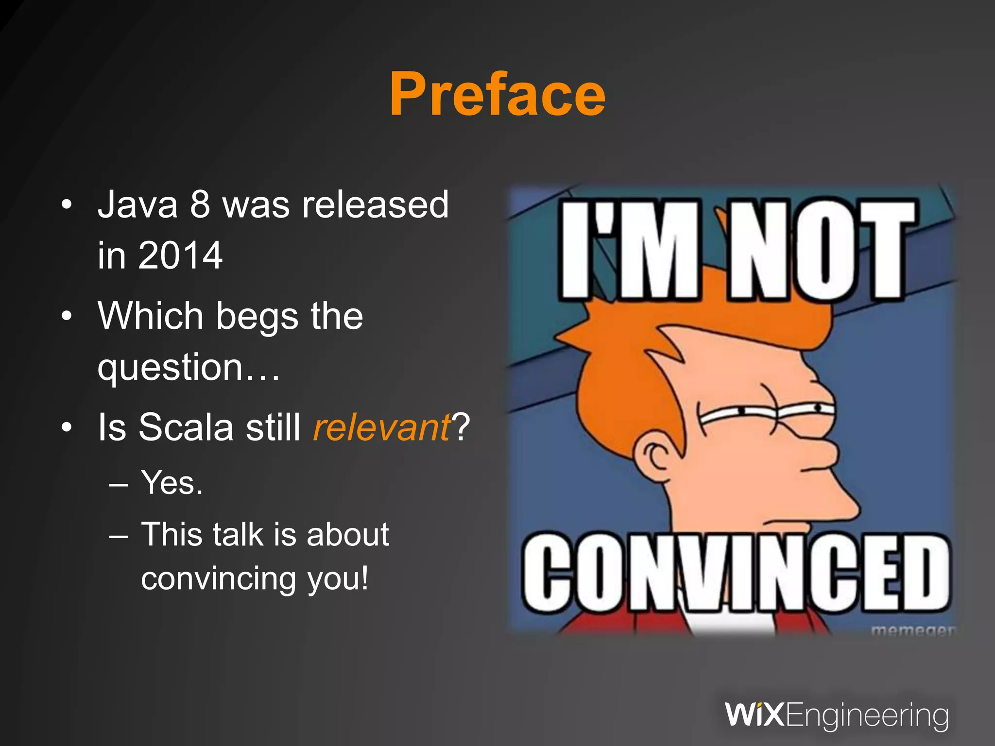 Preface
• Java 8 was released
in 2014
• Which begs the
question…
• Is Scala still relevant?
– Yes.
– This talk is about
convincing you!
 