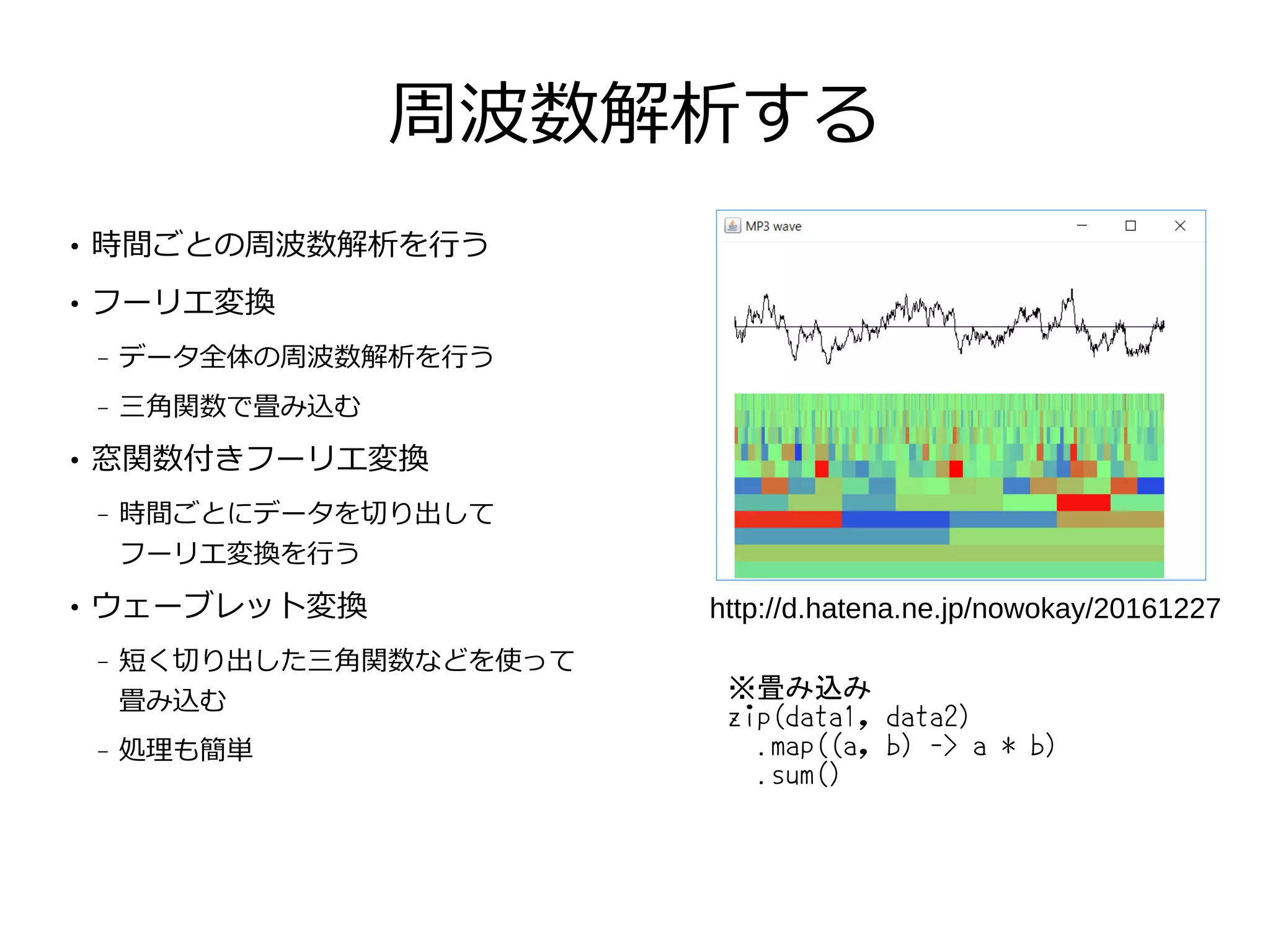 周波数解析する
●
時間ごとの周波数解析を行う
●
フーリエ変換
– データ全体の周波数解析を行う
– 三角関数で畳み込む
●
窓関数付きフーリエ変換
– 時間ごとにデータを切り出して
フーリエ変換を行う
●
ウェーブレット変換
– 短く切り出した三角関数などを使って
畳み込む
– 処理も簡単
http://d.hatena.ne.jp/nowokay/20161227
※畳み込み
zip(data1, data2)
.map((a, b) -> a * b)
.sum()
 