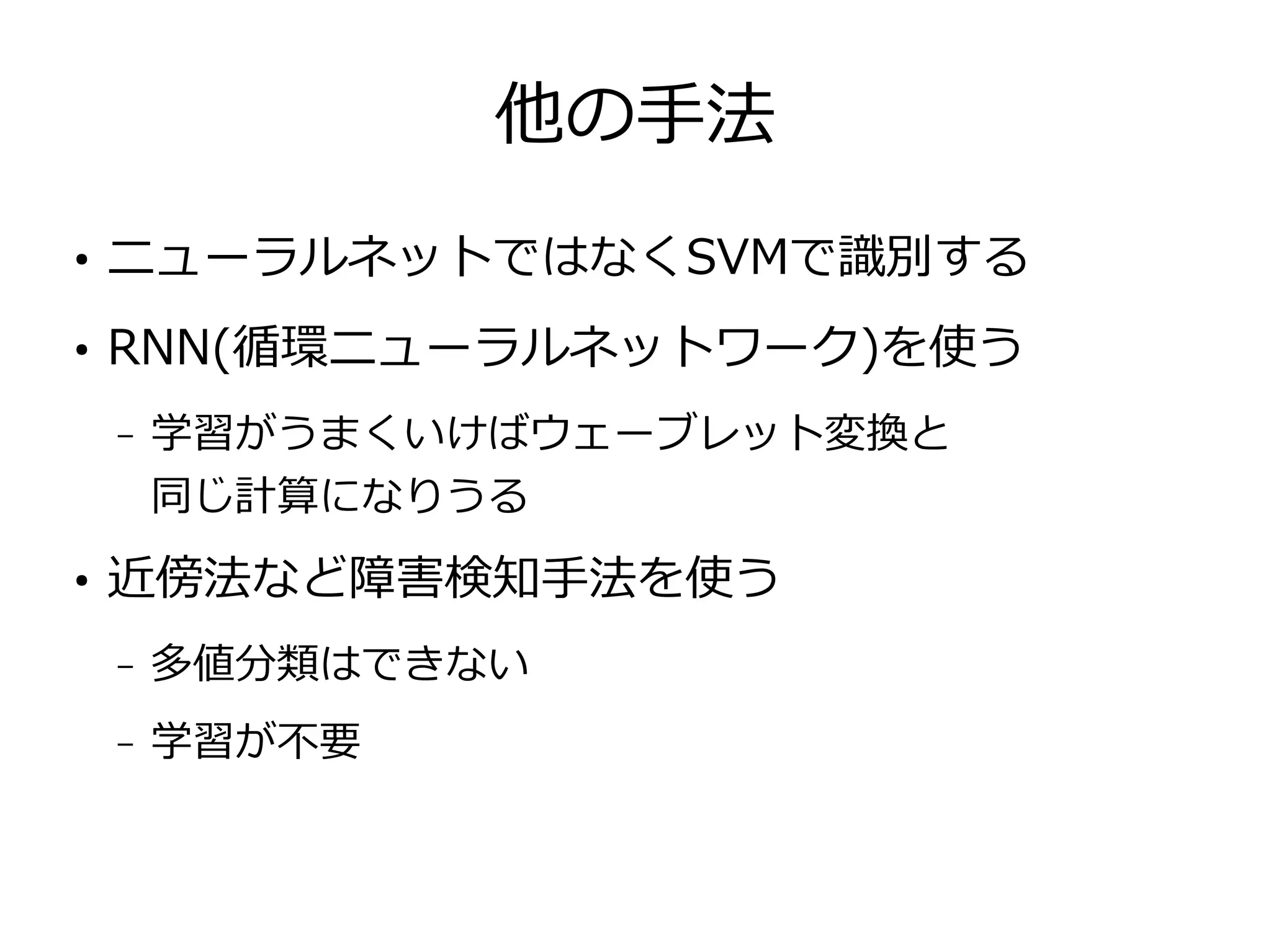 他の手法
●
ニューラルネットではなくSVMで識別する
●
RNN(循環ニューラルネットワーク)を使う
– 学習がうまくいけばウェーブレット変換と
同じ計算になりうる
●
近傍法など障害検知手法を使う
– 多値分類はできない
– 学習が不要
 