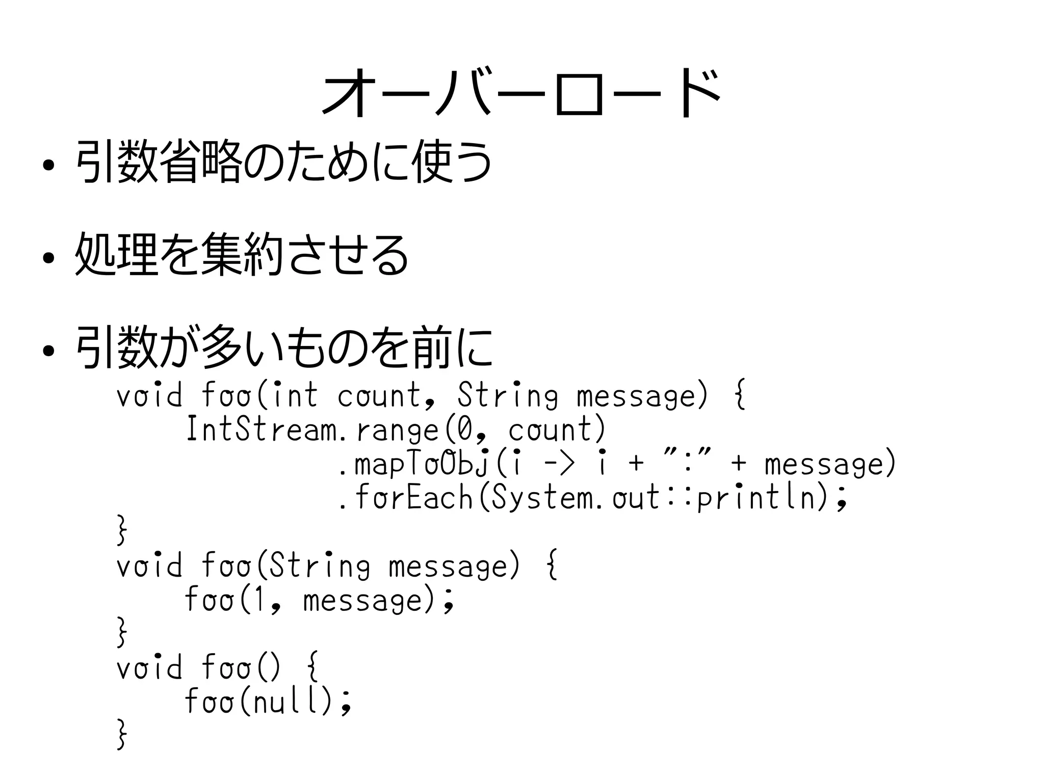 オーバーロード
●
引数省略のために使う
●
処理を集約させる
●
引数が多いものを前に
void foo(int count, String message) {
IntStream.range(0, count)
.mapToObj(i -> i + ":" + message)
.forEach(System.out::println);
}
void foo(String message) {
foo(1, message);
}
void foo() {
foo(null);
}
 