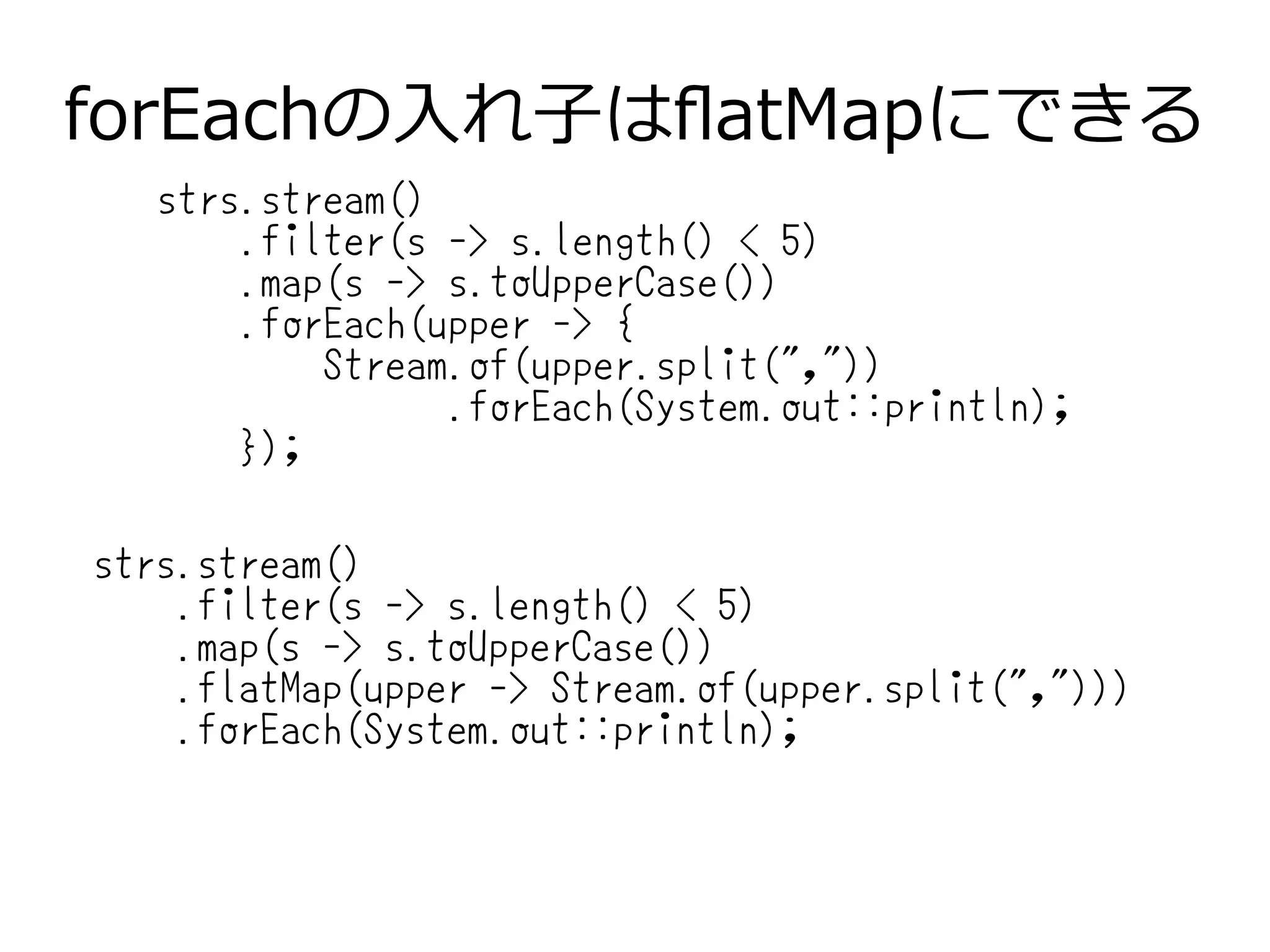 forEachの入れ子はflatMapにできる
strs.stream()
.filter(s -> s.length() < 5)
.map(s -> s.toUpperCase())
.forEach(upper -> {
Stream.of(upper.split(","))
.forEach(System.out::println);
});
strs.stream()
.filter(s -> s.length() < 5)
.map(s -> s.toUpperCase())
.flatMap(upper -> Stream.of(upper.split(",")))
.forEach(System.out::println);
 