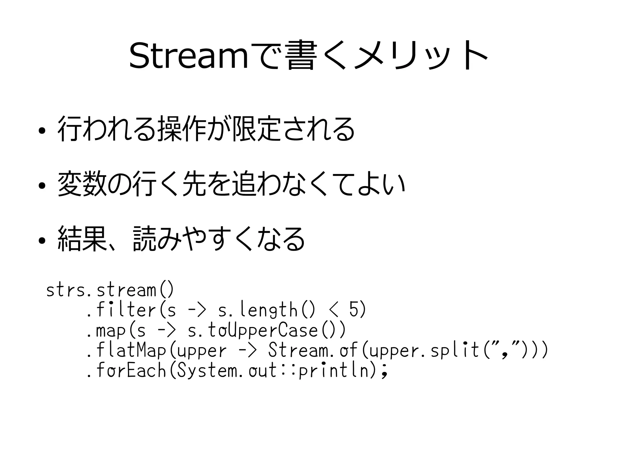 Streamで書くメリット
●
行われる操作が限定される
●
変数の行く先を追わなくてよい
●
結果、読みやすくなる
strs.stream()
.filter(s -> s.length() < 5)
.map(s -> s.toUpperCase())
.flatMap(upper -> Stream.of(upper.split(",")))
.forEach(System.out::println);
 