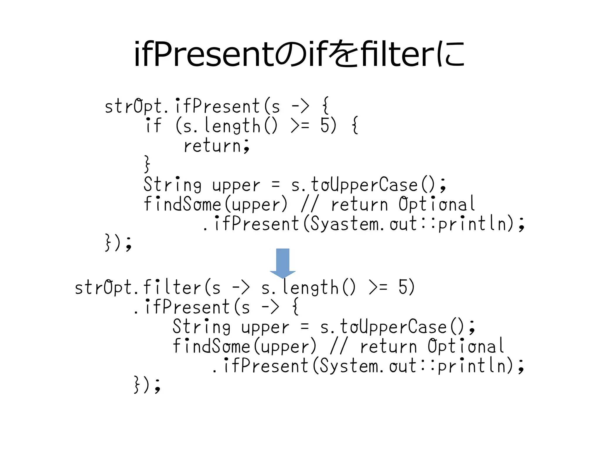 ifPresentのifをfilterに
strOpt.ifPresent(s -> {
if (s.length() >= 5) {
return;
}
String upper = s.toUpperCase();
findSome(upper) // return Optional
.ifPresent(Syastem.out::println);
});
strOpt.filter(s -> s.length() >= 5)
.ifPresent(s -> {
String upper = s.toUpperCase();
findSome(upper) // return Optional
.ifPresent(System.out::println);
});
 