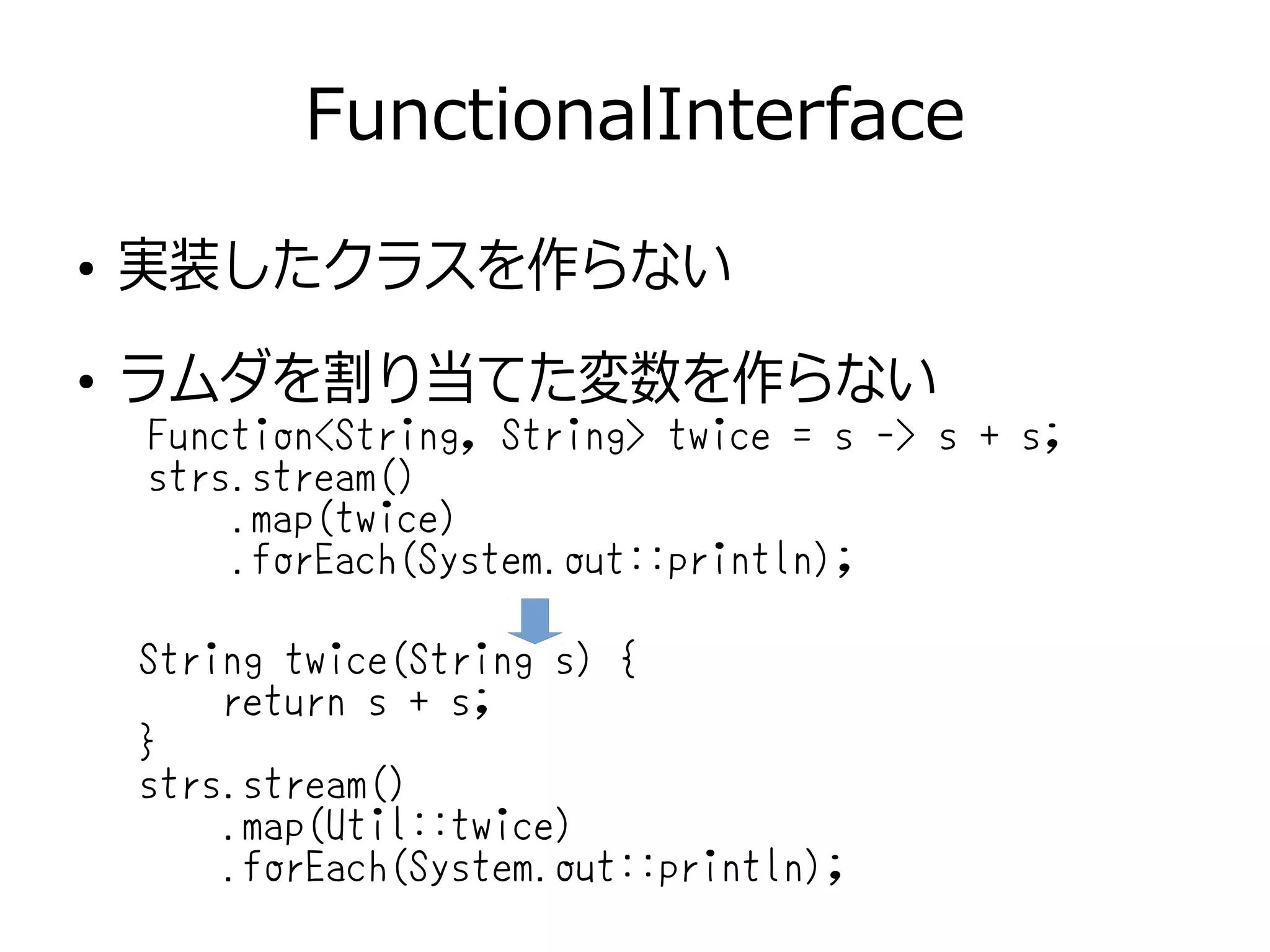 FunctionalInterface
●
実装したクラスを作らない
●
ラムダを割り当てた変数を作らない
String twice(String s) {
return s + s;
}
strs.stream()
.map(Util::twice)
.forEach(System.out::println);
Function<String, String> twice = s -> s + s;
strs.stream()
.map(twice)
.forEach(System.out::println);
 