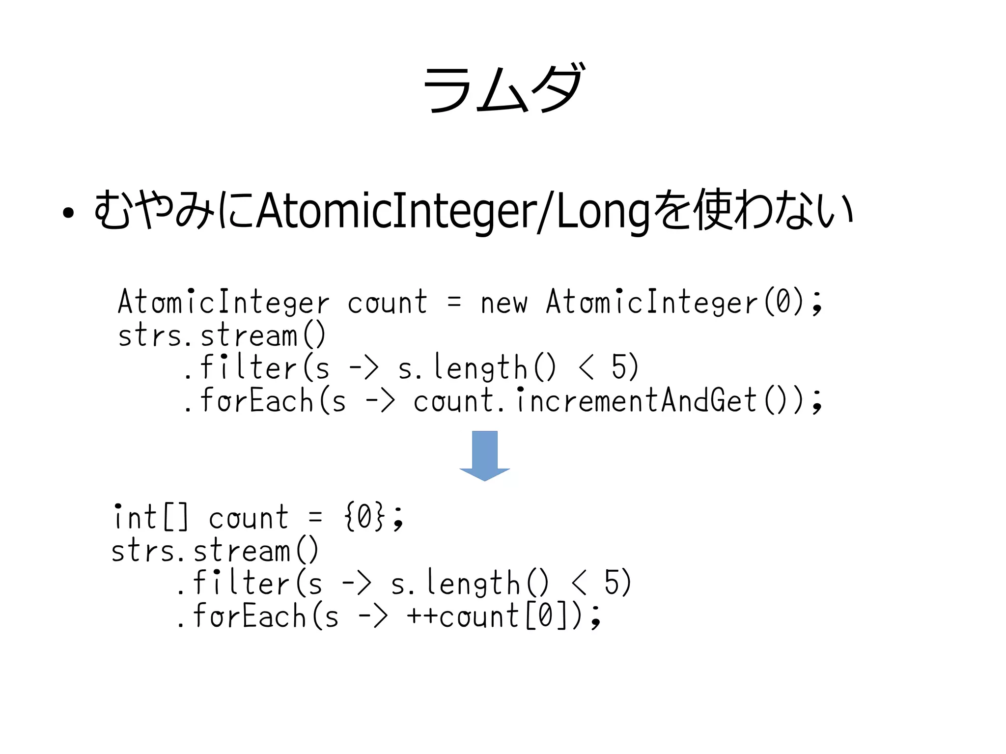 ラムダ
●
むやみにAtomicInteger/Longを使わない
AtomicInteger count = new AtomicInteger(0);
strs.stream()
.filter(s -> s.length() < 5)
.forEach(s -> count.incrementAndGet());
int[] count = {0};
strs.stream()
.filter(s -> s.length() < 5)
.forEach(s -> ++count[0]);
 