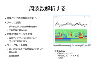 周波数解析する
●
時間ごとの周波数解析を行う
●
フーリエ変換
– データ全体の周波数解析を行う
– 三角関数で畳み込む
●
窓関数付きフーリエ変換
– 時間ごとにデータを切り出して
フーリエ変換を行う
●
ウェーブレット変換
– 短く切り出した三角関数などを使って
畳み込む
– 処理も簡単
http://d.hatena.ne.jp/nowokay/20161227
※畳み込み
zip(data1, data2)
.map((a, b) -> a * b)
.sum()
 