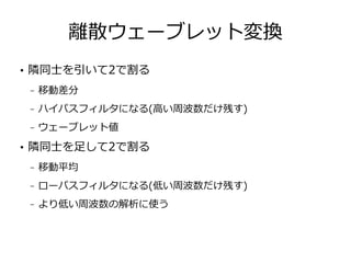 離散ウェーブレット変換
●
隣同士を引いて2で割る
– 移動差分
– ハイパスフィルタになる(高い周波数だけ残す)
– ウェーブレット値
●
隣同士を足して2で割る
– 移動平均
– ローパスフィルタになる(低い周波数だけ残す)
– より低い周波数の解析に使う
 