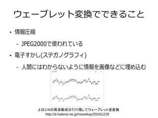 ウェーブレット変換でできること
●
情報圧縮
– JPEG2000で使われている
●
電子すかし(ステガノグラフィ)
– 人間にはわからないように情報を画像などに埋め込む
上位1/４の周波数成分だけ残してウェーブレット逆変換
http://d.hatena.ne.jp/nowokay/20161229
 