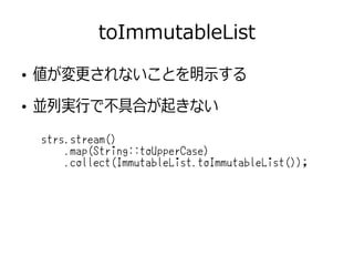toImmutableList
strs.stream()
.map(String::toUpperCase)
.collect(ImmutableList.toImmutableList());
●
値が変更されないことを明示する
●
並列実行で不具合が起きない
 