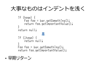 大事なものはインデントを浅く
●
早期リターン
if (hoge) {
Foo foo = bar.getSomething();
return foo.getImportantValue();
}
return null;
if (!hoge) {
return null;
}
Foo foo = bar.getSomething();
return foo.getImportantValue();
 
