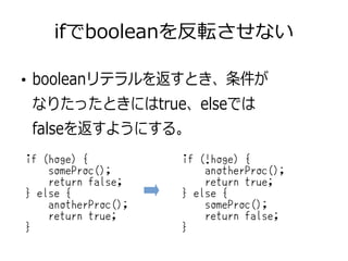 ifでbooleanを反転させない
●
booleanリテラルを返すとき、条件が
なりたったときにはtrue、elseでは
falseを返すようにする。
if (hoge) {
someProc();
return false;
} else {
anotherProc();
return true;
}
if (!hoge) {
anotherProc();
return true;
} else {
someProc();
return false;
}
 