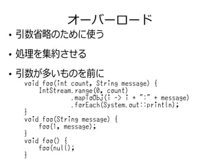 オーバーロード
●
引数省略のために使う
●
処理を集約させる
●
引数が多いものを前に
void foo(int count, String message) {
IntStream.range(0, count)
.mapToObj(i -> i + ":" + message)
.forEach(System.out::println);
}
void foo(String message) {
foo(1, message);
}
void foo() {
foo(null);
}
 