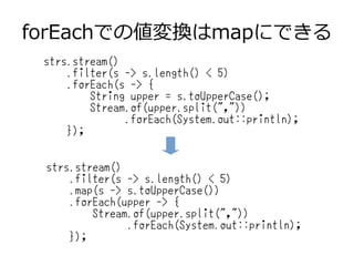 forEachでの値変換はmapにできる
strs.stream()
.filter(s -> s.length() < 5)
.forEach(s -> {
String upper = s.toUpperCase();
Stream.of(upper.split(","))
.forEach(System.out::println);
});
strs.stream()
.filter(s -> s.length() < 5)
.map(s -> s.toUpperCase())
.forEach(upper -> {
Stream.of(upper.split(","))
.forEach(System.out::println);
});
 