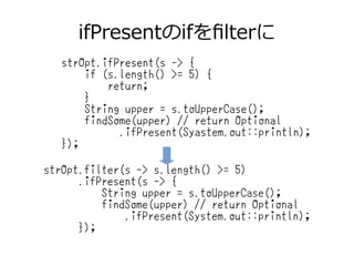 ifPresentのifをfilterに
strOpt.ifPresent(s -> {
if (s.length() >= 5) {
return;
}
String upper = s.toUpperCase();
findSome(upper) // return Optional
.ifPresent(Syastem.out::println);
});
strOpt.filter(s -> s.length() >= 5)
.ifPresent(s -> {
String upper = s.toUpperCase();
findSome(upper) // return Optional
.ifPresent(System.out::println);
});
 