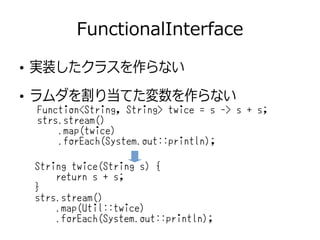 FunctionalInterface
●
実装したクラスを作らない
●
ラムダを割り当てた変数を作らない
String twice(String s) {
return s + s;
}
strs.stream()
.map(Util::twice)
.forEach(System.out::println);
Function<String, String> twice = s -> s + s;
strs.stream()
.map(twice)
.forEach(System.out::println);
 