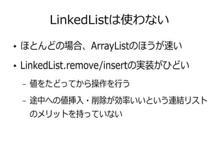 LinkedListは使わない
●
ほとんどの場合、ArrayListのほうが速い
●
LinkedList.remove/insertの実装がひどい
– 値をたどってから操作を行う
– 途中への値挿入・削除が効率いいという連結リスト
のメリットを持っていない
 