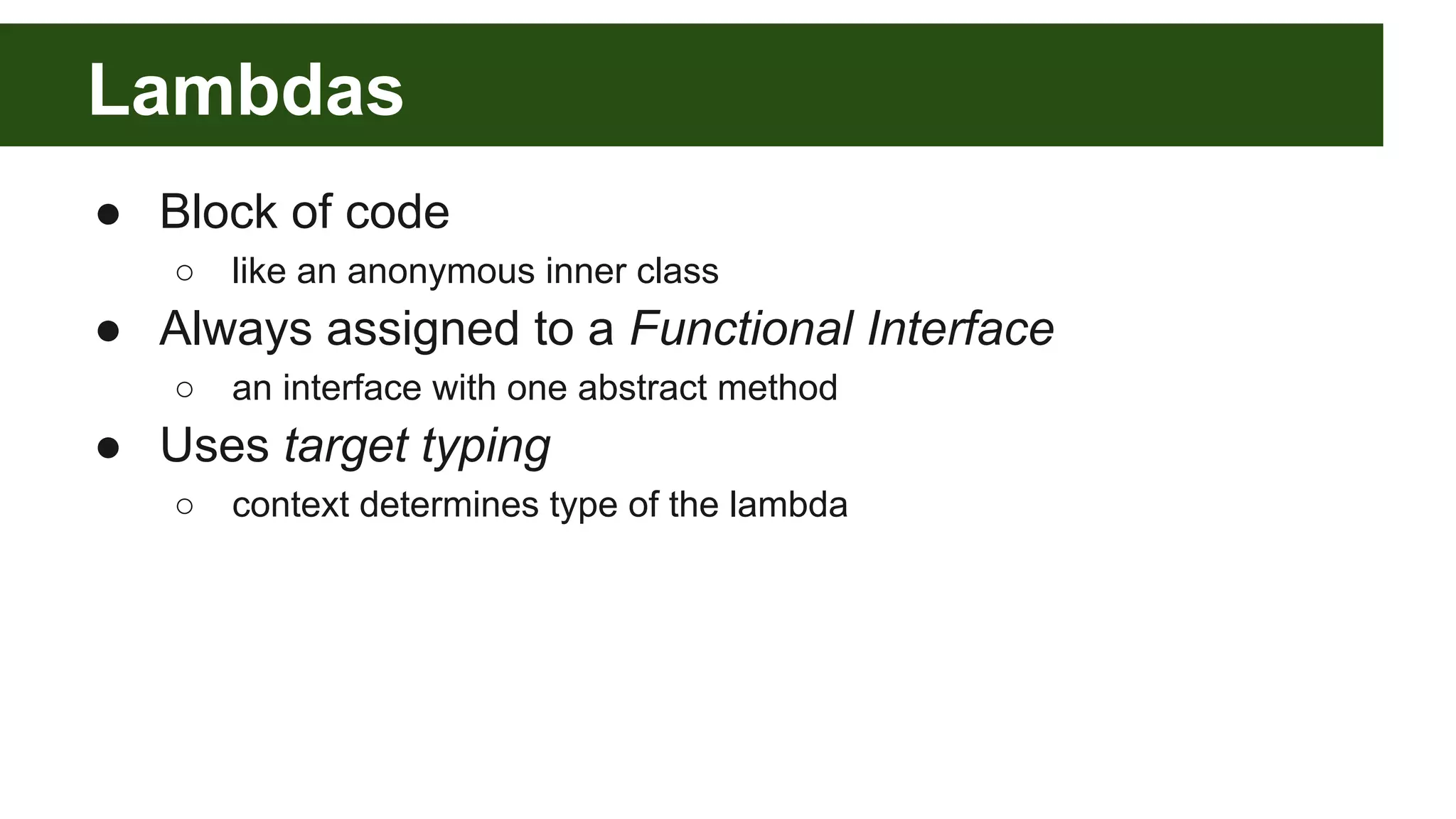 Lambdas
● Block of code
○ like an anonymous inner class
● Always assigned to a Functional Interface
○ an interface with one abstract method
● Uses target typing
○ context determines type of the lambda
 