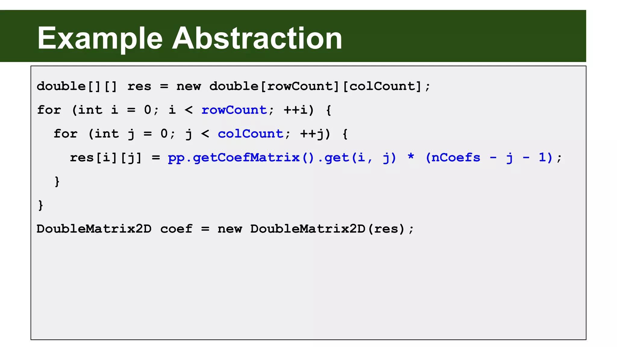 Example Abstraction
double[][] res = new double[rowCount][colCount];
for (int i = 0; i < rowCount; ++i) {
for (int j = 0; j < colCount; ++j) {
res[i][j] = pp.getCoefMatrix().get(i, j) * (nCoefs - j - 1);
}
}
DoubleMatrix2D coef = new DoubleMatrix2D(res);
 