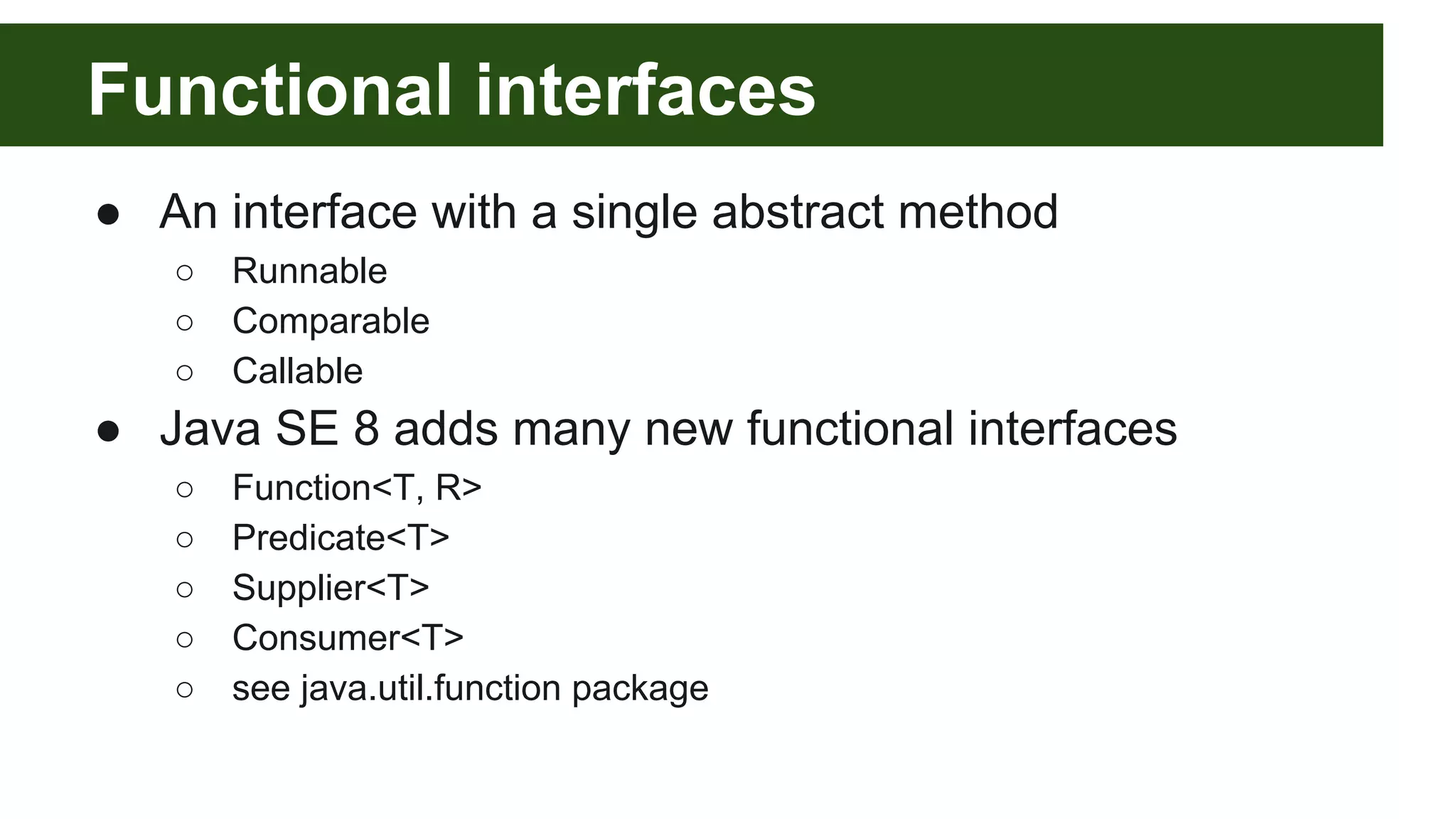Functional interfaces
● An interface with a single abstract method
○ Runnable
○ Comparable
○ Callable
● Java SE 8 adds many new functional interfaces
○ Function<T, R>
○ Predicate<T>
○ Supplier<T>
○ Consumer<T>
○ see java.util.function package
 