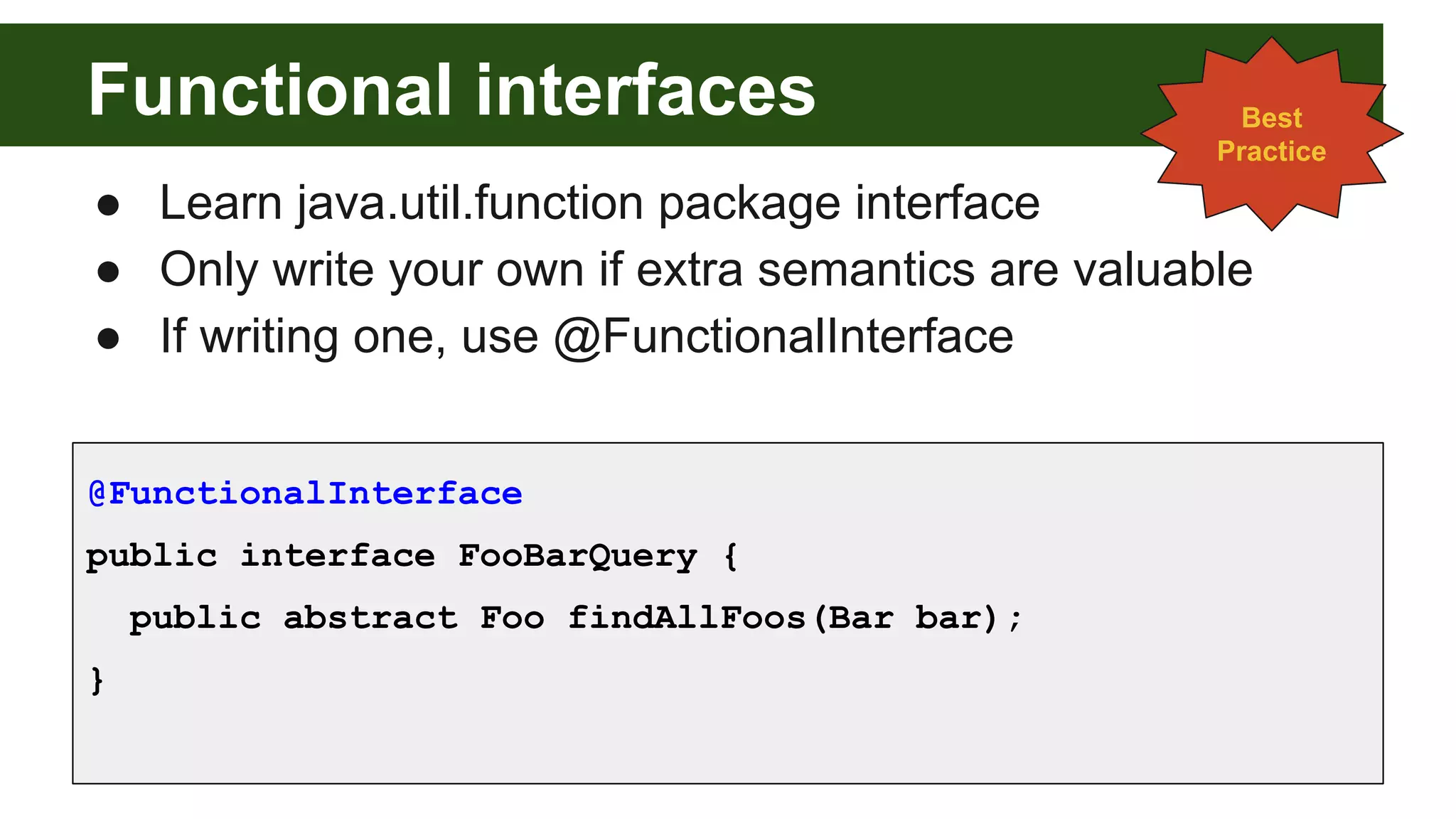 Functional interfaces
● Learn java.util.function package interface
● Only write your own if extra semantics are valuable
● If writing one, use @FunctionalInterface
@FunctionalInterface
public interface FooBarQuery {
public abstract Foo findAllFoos(Bar bar);
}
Best
Practice
 
