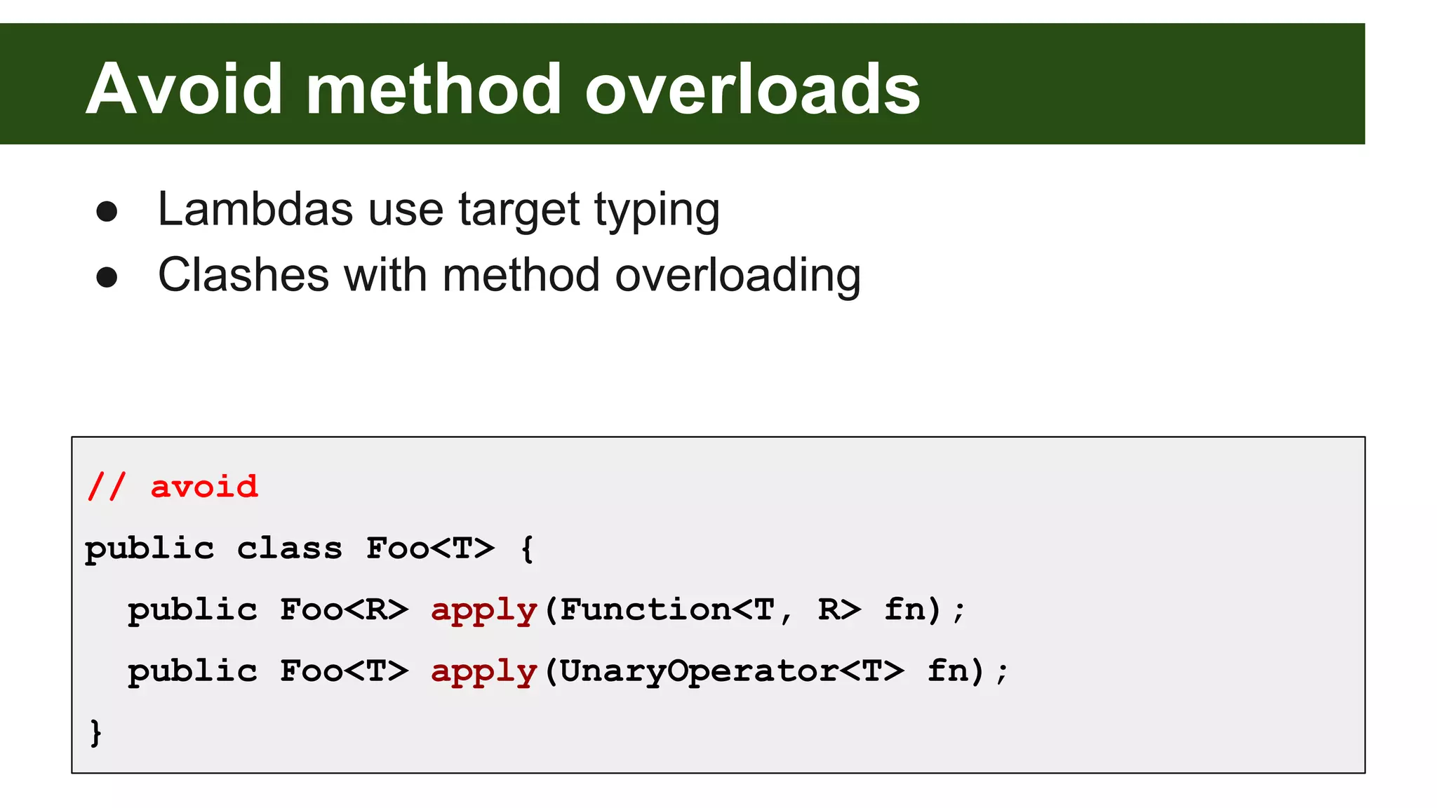 Avoid method overloads
● Lambdas use target typing
● Clashes with method overloading
// avoid
public class Foo<T> {
public Foo<R> apply(Function<T, R> fn);
public Foo<T> apply(UnaryOperator<T> fn);
}
 