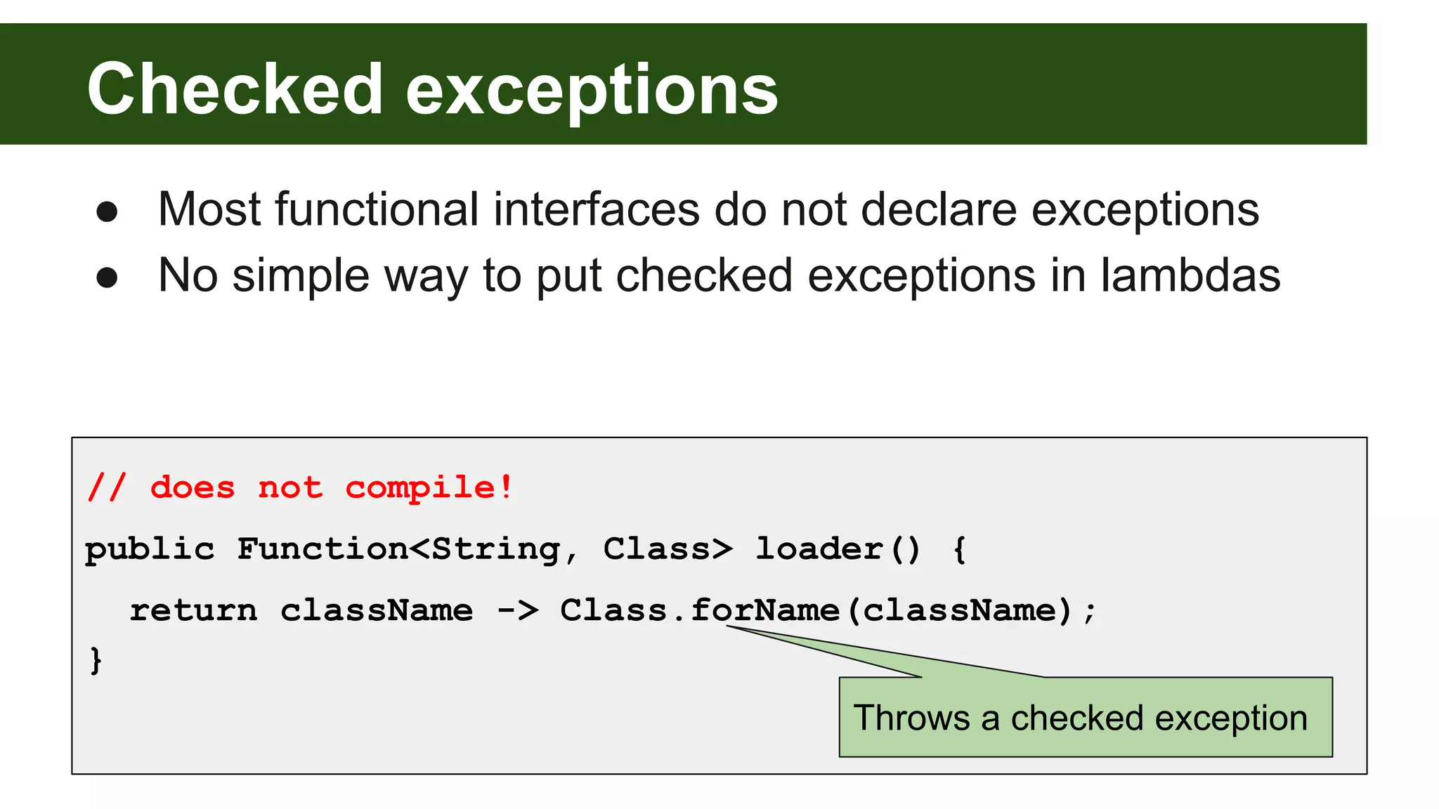 Checked exceptions
● Most functional interfaces do not declare exceptions
● No simple way to put checked exceptions in lambdas
// does not compile!
public Function<String, Class> loader() {
return className -> Class.forName(className);
}
Throws a checked exception
 
