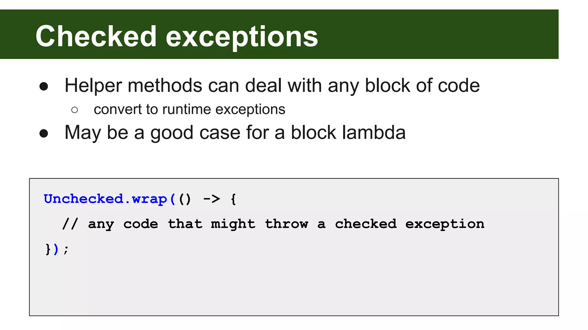 Checked exceptions
● Helper methods can deal with any block of code
○ convert to runtime exceptions
● May be a good case for a block lambda
Unchecked.wrap(() -> {
// any code that might throw a checked exception
});
 