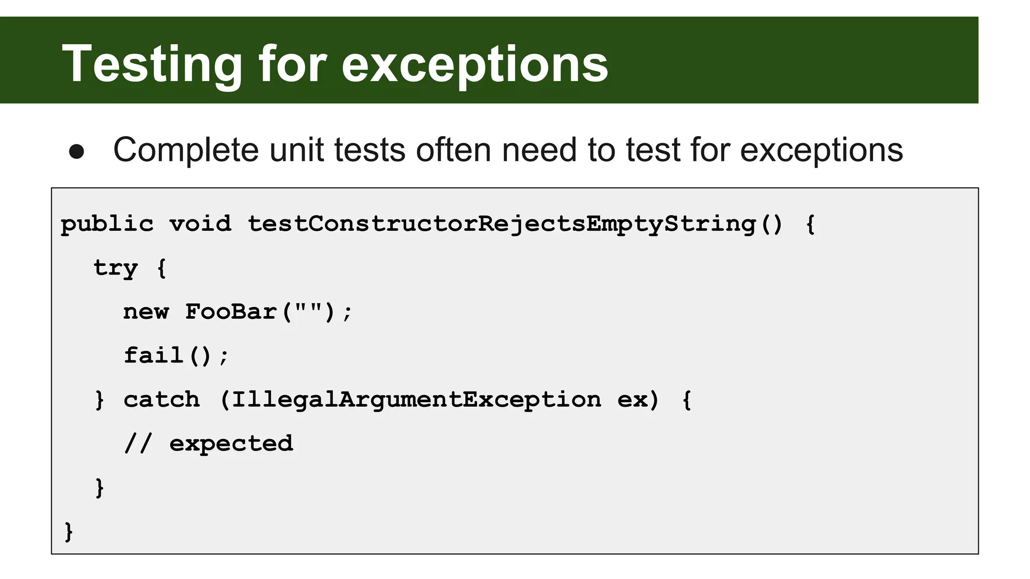 Testing for exceptions
● Complete unit tests often need to test for exceptions
public void testConstructorRejectsEmptyString() {
try {
new FooBar("");
fail();
} catch (IllegalArgumentException ex) {
// expected
}
}
 