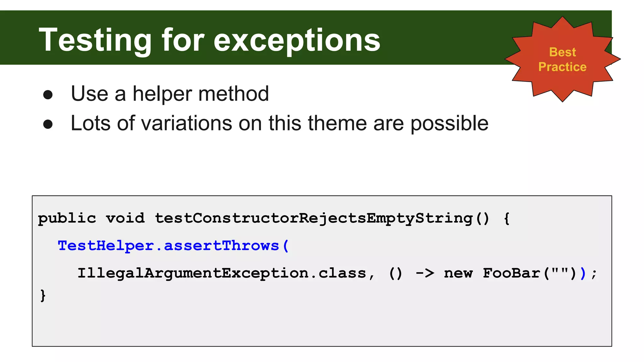 Testing for exceptions
● Use a helper method
● Lots of variations on this theme are possible
public void testConstructorRejectsEmptyString() {
TestHelper.assertThrows(
IllegalArgumentException.class, () -> new FooBar(""));
}
Best
Practice
 