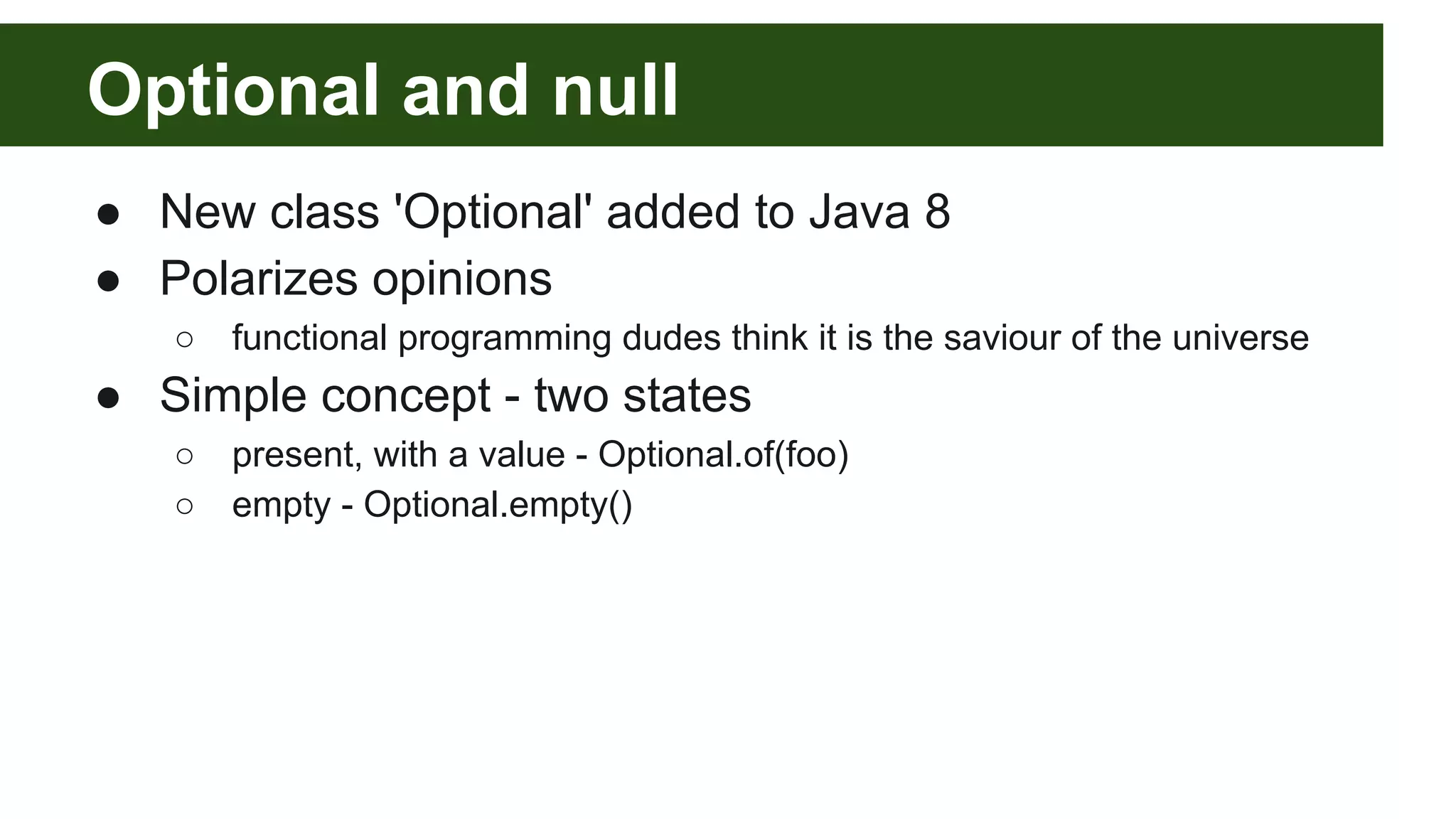 Optional and null
● New class 'Optional' added to Java 8
● Polarizes opinions
○ functional programming dudes think it is the saviour of the universe
● Simple concept - two states
○ present, with a value - Optional.of(foo)
○ empty - Optional.empty()
 