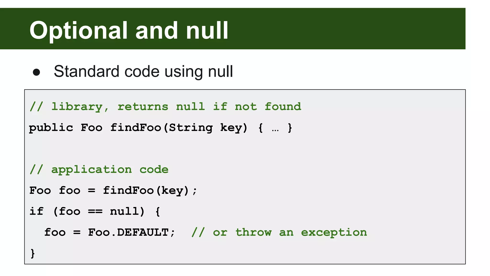 Optional and null
● Standard code using null
// library, returns null if not found
public Foo findFoo(String key) { … }
// application code
Foo foo = findFoo(key);
if (foo == null) {
foo = Foo.DEFAULT; // or throw an exception
}
 