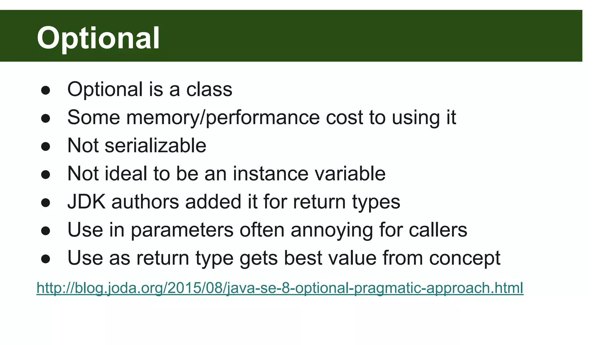Optional
● Optional is a class
● Some memory/performance cost to using it
● Not serializable
● Not ideal to be an instance variable
● JDK authors added it for return types
● Use in parameters often annoying for callers
● Use as return type gets best value from concept
http://blog.joda.org/2015/08/java-se-8-optional-pragmatic-approach.html
 