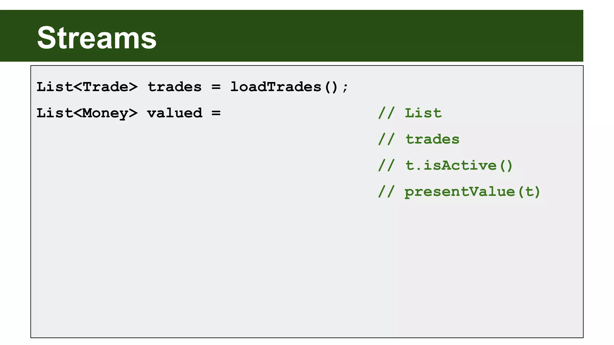 Streams
List<Trade> trades = loadTrades();
List<Money> valued = // List
// trades
// t.isActive()
// presentValue(t)
 