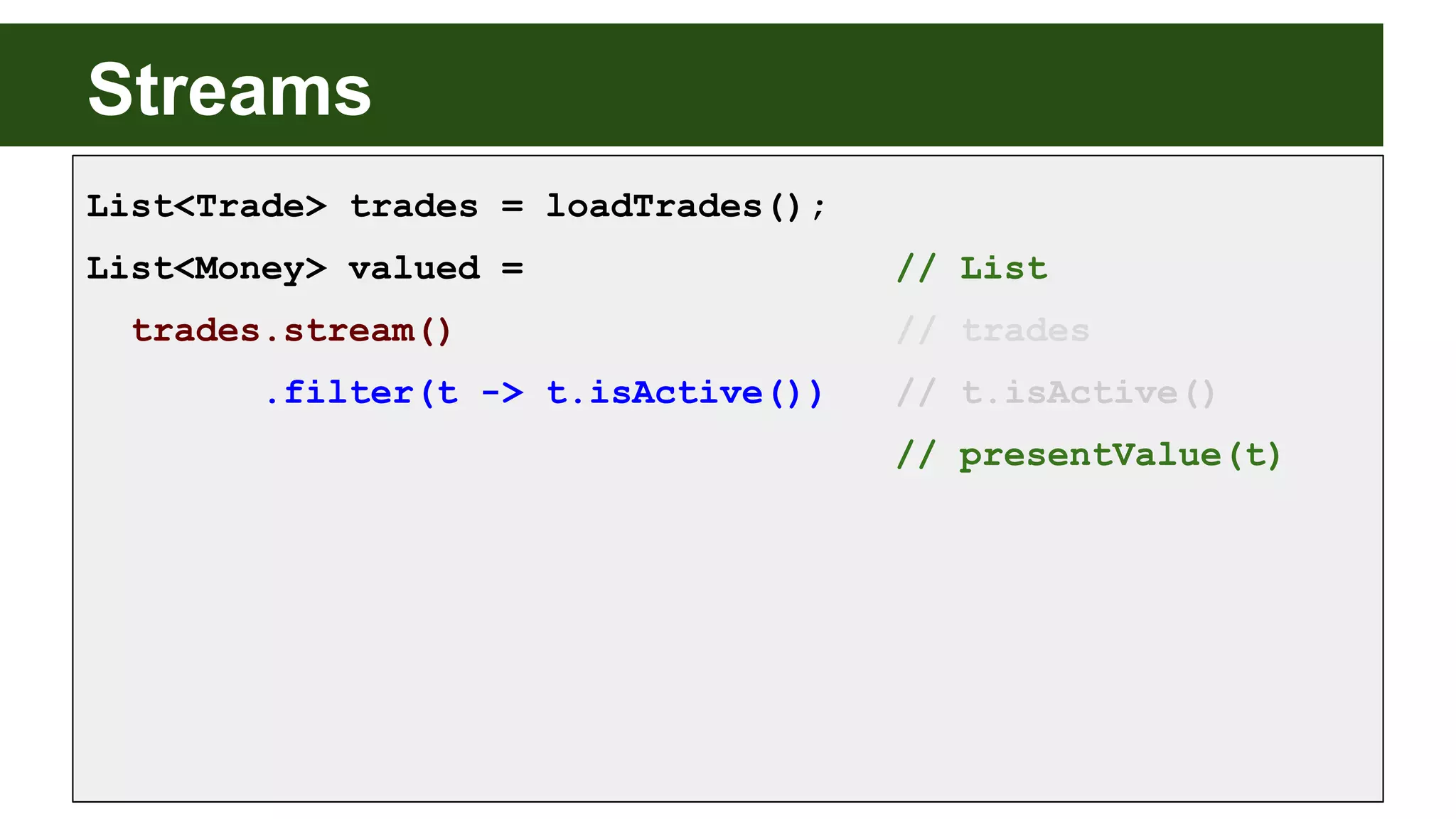 Streams
List<Trade> trades = loadTrades();
List<Money> valued = // List
trades.stream() // trades
.filter(t -> t.isActive()) // t.isActive()
// presentValue(t)
 